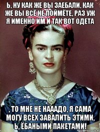 Ь, ну как же вы заебали, как же вы всё не поймёте, раз уж я именно им и так вот одета , то мне не нааадо, я сама могу всех завалить этими, Ь, ёбаными пакетами!