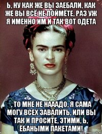 Ь, ну как же вы заебали, как же вы всё не поймёте, раз уж я именно им и так вот одета , то мне не нааадо, я сама могу всех завалить, или вы так и просите, этими, Ь, ёбаными пакетами!