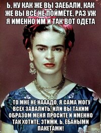 Ь, ну как же вы заебали, как же вы всё не поймёте, раз уж я именно им и так вот одета , то мне не нааадо, я сама могу всех завалить, или вы таким образом меня просите и именно так хотите, этими, Ь, ёбаными пакетами!