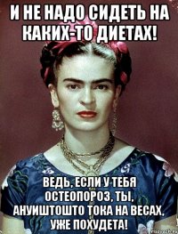 И не надо сидеть на каких-то диетах! Ведь, если у тебя остеопороз, ты, АНУИШТОШТО тока на весах, уже похудета!