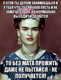 А если ты делом занимаешься и у тебя что-то сначала пусть и не замечательно, но нормально выходит и делается , то без мата прожить даже не пытайся - не получается!