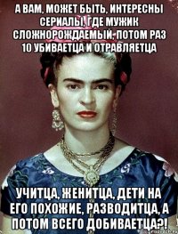 А вам, может быть, интересны сериалы, где мужик сложнорождаемый, потом раз 10 убиваетца и отравляетца учитца, женитца, дети на его похожие, разводитца, а потом всего добиваетца?!