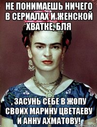 Не понимаешь ничего в сериалах и женской хватке, бля , засунь себе в жопу своих Марину Цветаеву и Анну Ахматову!