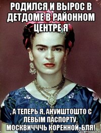 Родился и вырос в детдоме в районном центре я , а теперь я, ануиштошто с левым паспорту, москвичччь коренной, бля!
