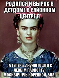 Родился и вырос в детдоме в районном центре я , а теперь, ануиштошто с левым паспорту, москвичччь коренной, бля!