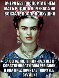 Вчера без паспорта в чём мать родила ночевала на вокзале после психушки , а сегодня, гляди-ка, у неё в собственности Dom Pérignon, и она предпочитает икру и, Ь, суууши!