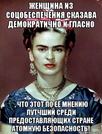 Женщина из соцобеспечения сказава демократично и гласно , что этот по её мнению лутчший среди предоставляющих стране атомную безопасность!