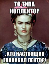 То типа коллектор , АТО настоящий Ганнибал Лектор!