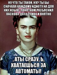 Ну что ты такой, ну? Ты бы сначала каждому идиоту на для них изыке понятном разъяснил ласково доходчиво и внятно , АТЫ сразу, Ь, хватаешься за автоматы!