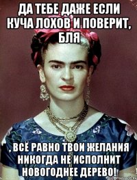 Да тебе даже если куча лохов и поверит, БЛЯ , всё равно твои желания никогда не исполнит новогоднее дерево!
