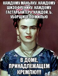 Каждому маньяку, каждому шизофренику, каждому гастарбайтеру, каждой, Ь, уборщице ПО ЖИЛЬЮ в доме, принадлежащем КРЕМЛЮ!!!