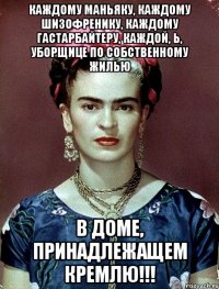 Каждому маньяку, каждому шизофренику, каждому гастарбайтеру, каждой, Ь, уборщице ПО собственному ЖИЛЬЮ в доме, принадлежащем КРЕМЛЮ!!!