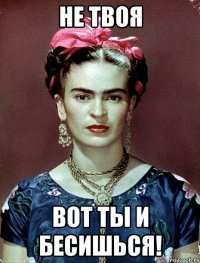 не твоя вот ты и бесишься!