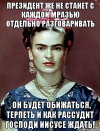 Президент же не станет с каждой мразью отдельно разговаривать , он будет обижаться, терпеть и как рассудит Господи Иисусе ждать!