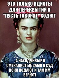 Это только идиоты для перекрытий в "Пусть говорят" ходют , а находчивые и смекалистые сами в суд иски подают и там им верют!
