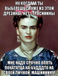 Ну когдааа ты выберешьса уже из этой дрезины, нет - трясииины , мне надо срочно опять покататца ка-будддто на своей личной, машиииину!