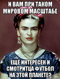 И вам при таком мировом масштабе ещё интересен и смотритца футбол на этой планете?