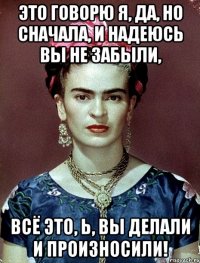 Это говорю я, да, но сначала, и надеюсь вы не забыли, всё это, Ь, вы делали и произносили!