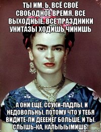 Ты им, Ь, всё своё свободное время, все выходные, все праздники унитазы ходишь чинишь , а они ещё, ссуки-падлы, и недовольны, потому что у тебя видите-ли дееенег больше, и ты, слышь-ка, калыыымишь!