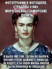 Фотографии в фотошопе, страааны у них, моря-океяны, заморские дали... Я была уже там, где вы не были и, потому что не доживёте, никогда не будете, а за свою жизнь ниххуя вы не поняли и не увидали!