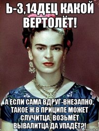 Ь-3,14ДЕЦ какой вертолёт! А если сама вдруг-внезапно, такое ж в приципе может случитца, возьмёт вывалитца да упадёт?!