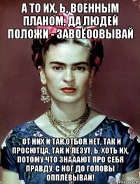 А то их, Ь, военным планом, да людей положи - завоёоовывай , от них и так отбоя нет, так и просютца, так и лезут, Ь, хоть их, потому что знааают про себя правду, с ног до головы опплёвывай!