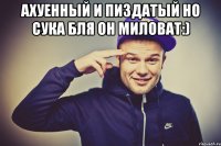 Ахуенный и Пиздатый Но сука бля он миловат:) 