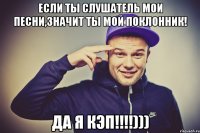 Если ты слушатель мои песни,значит ты мой поклонник! ДА Я КЭП!!!!)))