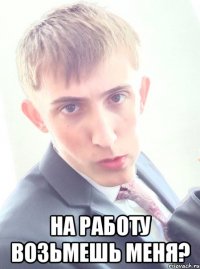  На работу возьмешь меня?