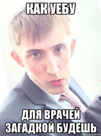 как уебу для врачей загадкой будешь