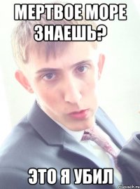 мертвое море знаешь? это я убил