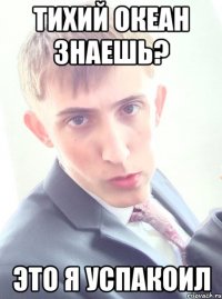 тихий океан знаешь? это я успакоил
