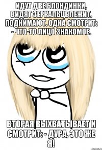 Идут две блондинки, видят зеркальце лежит. Поднимают. Одна смотрит: - Что-то лицо знакомое. Вторая выхватывает и смотрит: - Дура, это же я!