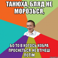 Танюха, БляД не морозься, бо то в когось кобра проснеться, не втічеш потім