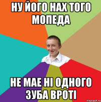 ну його нах того Мопеда не мае ні одного зуба вроті