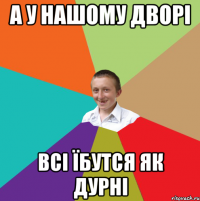 А У НАШОМУ ДВОРІ ВСІ ЇБУТСЯ ЯК ДУРНІ