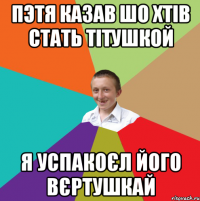 Пэтя казав шо хтів стать тітушкой я успакоєл його вєртушкай