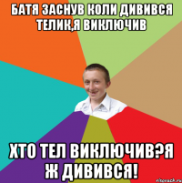 Батя заснув коли дивився телик,я виключив Хто тел виключив?Я ж дивився!