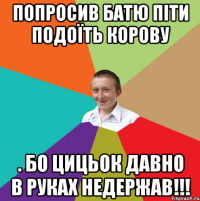 попросив батю піти подоїть корову . Бо цицьок давно в руках недержав!!!