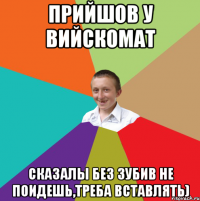 прийшов у вийскомат сказалы без зубив не поидешь,треба вставлять)