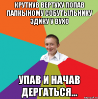 крутнув вертуху попав папкыному собутыльнику Эдику у вухо упав и начав дергаться...