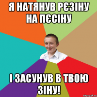 Я натянув рєзіну на пєсіну І засунув в твою ЗІНУ!