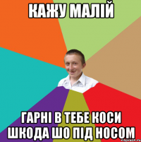 кажу малій гарні в тебе коси шкода шо під носом