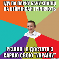 іду по парку бачу хлопці на бейміксак трічкують рєшив і я достати з сараю свою "україну"