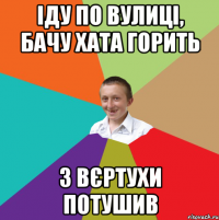 іду по вулиці, бачу хата горить з вєртухи потушив