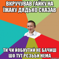 ВКРУЧУВАВ ГАЙКУ НА ЇЖАКУ ДЯДЬКО СКАЗАВ ТИ ЧИ ЙОБНУТИЙ НЕ БАЧИШ ШО ТУТ РЄЗЬБИ НЕМА