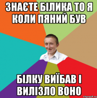 знаєте білика то я коли пяний був білку виїбав і вилізло воно