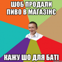 шоб продали пиво в магазінє кажу шо для баті