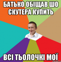 Батько обіщав шо скутера купить всі тьолочкі мої