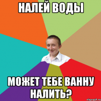 налей воды может тебе ванну налить?